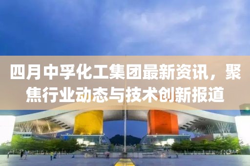 四月中孚化工集团最新资讯，聚焦行业动态与技术创新报道