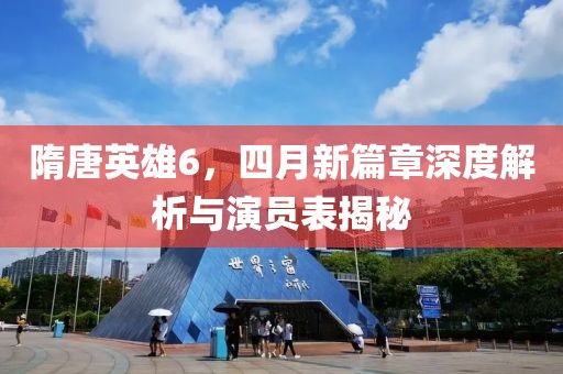 隋唐英雄6，四月新篇章深度解析与演员表揭秘