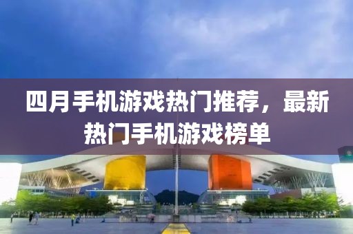 四月手机游戏热门推荐，最新热门手机游戏榜单