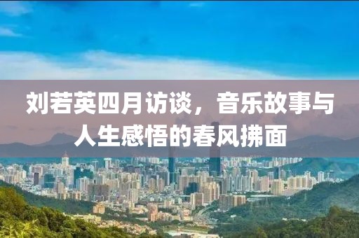 刘若英四月访谈，音乐故事与人生感悟的春风拂面