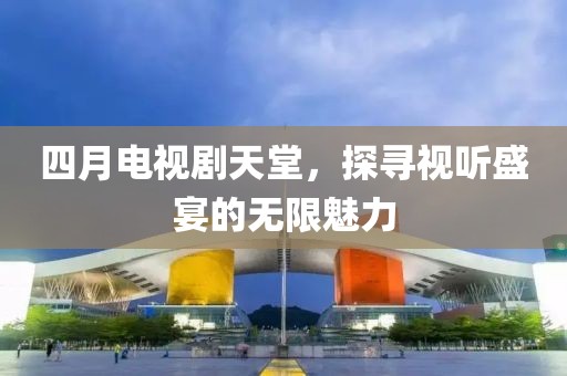 四月电视剧天堂，探寻视听盛宴的无限魅力