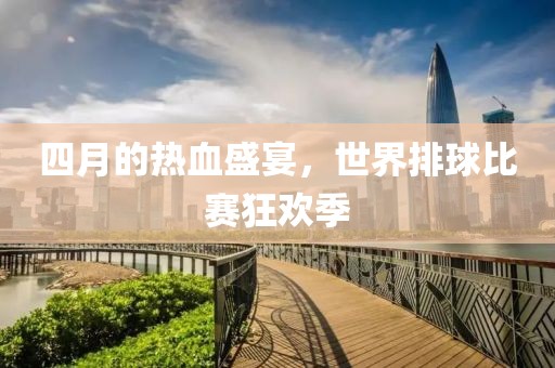 四月的热血盛宴，世界排球比赛狂欢季