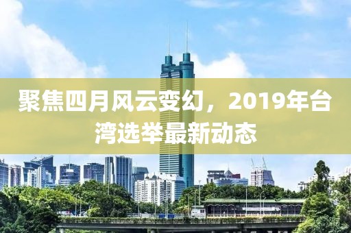 聚焦四月风云变幻，2019年台湾选举最新动态