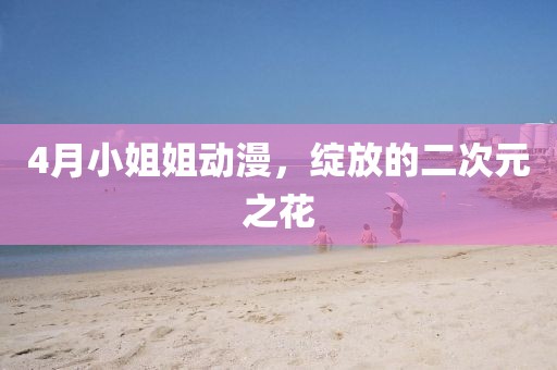 4月小姐姐动漫，绽放的二次元之花