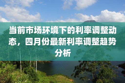 当前市场环境下的利率调整动态，四月份最新利率调整趋势分析