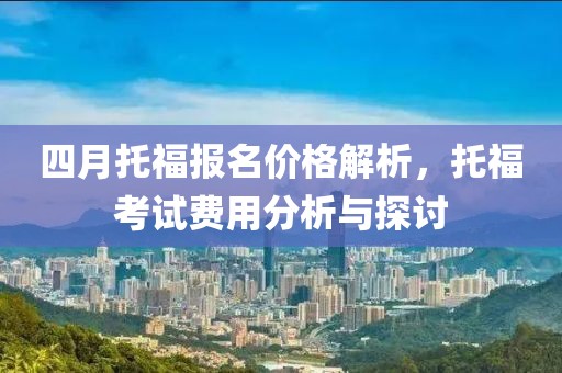 四月托福报名价格解析，托福考试费用分析与探讨