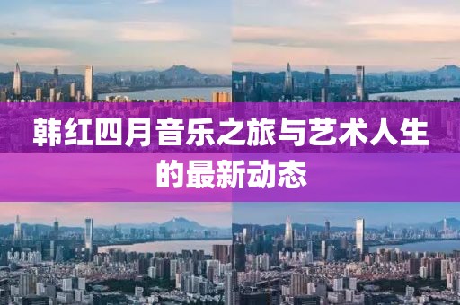 韩红四月音乐之旅与艺术人生的最新动态