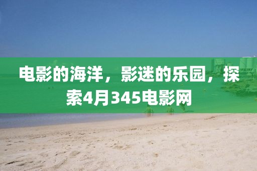 电影的海洋，影迷的乐园，探索4月345电影网