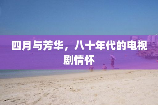 四月与芳华，八十年代的电视剧情怀