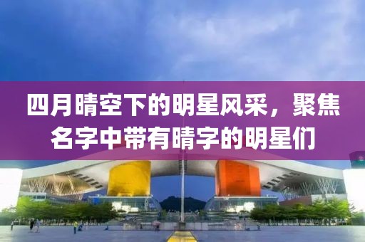 四月晴空下的明星风采，聚焦名字中带有晴字的明星们