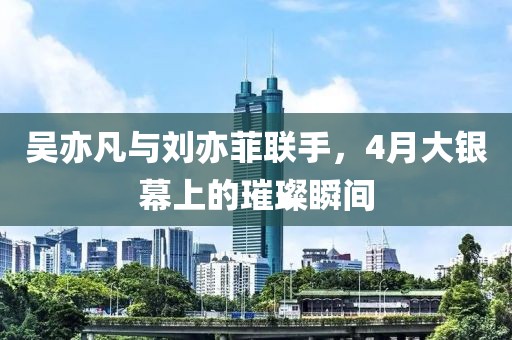 吴亦凡与刘亦菲联手，4月大银幕上的璀璨瞬间