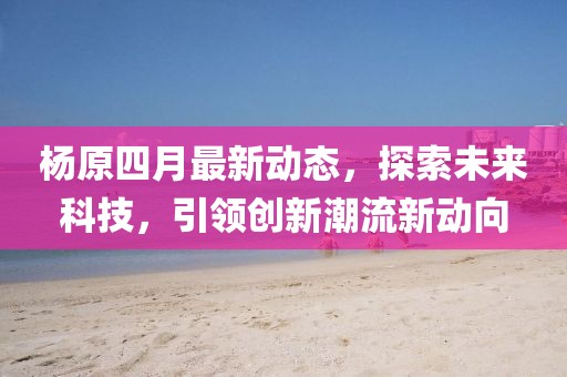 杨原四月最新动态，探索未来科技，引领创新潮流新动向