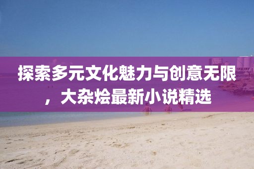 探索多元文化魅力与创意无限，大杂烩最新小说精选