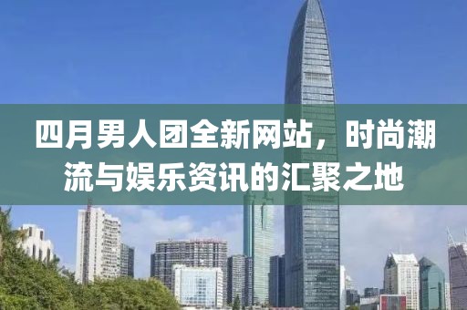 四月男人团全新网站，时尚潮流与娱乐资讯的汇聚之地