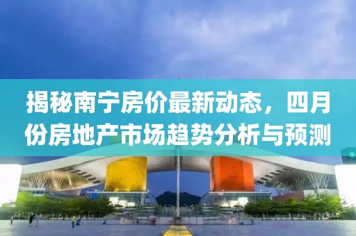 揭秘南宁房价最新动态，四月份房地产市场趋势分析与预测