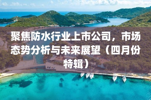 聚焦防水行业上市公司，市场态势分析与未来展望（四月份特辑）
