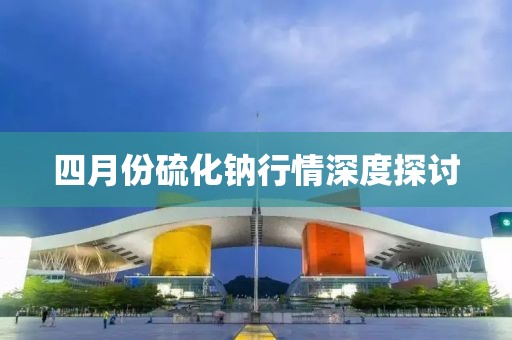 四月份硫化钠行情深度探讨