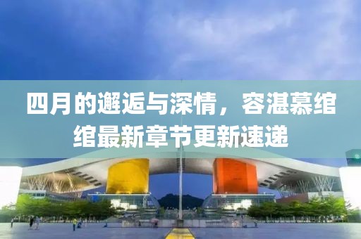四月的邂逅与深情，容湛慕绾绾最新章节更新速递