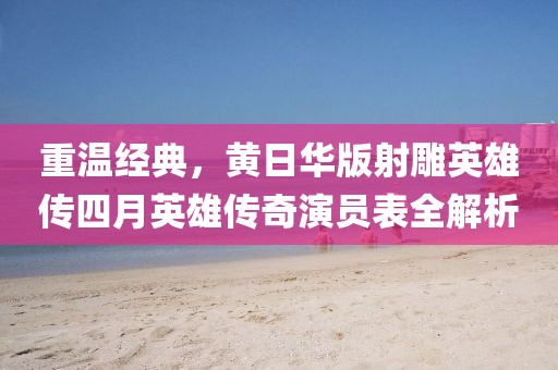重温经典，黄日华版射雕英雄传四月英雄传奇演员表全解析