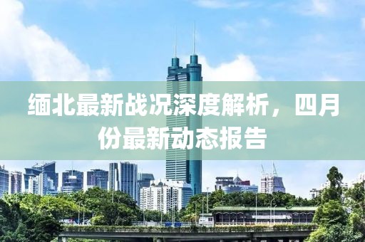 缅北最新战况深度解析，四月份最新动态报告