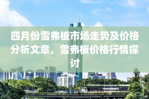 四月份雪弗板市场走势及价格分析文章，雪弗板价格行情探讨