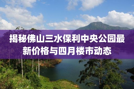 揭秘佛山三水保利中央公园最新价格与四月楼市动态