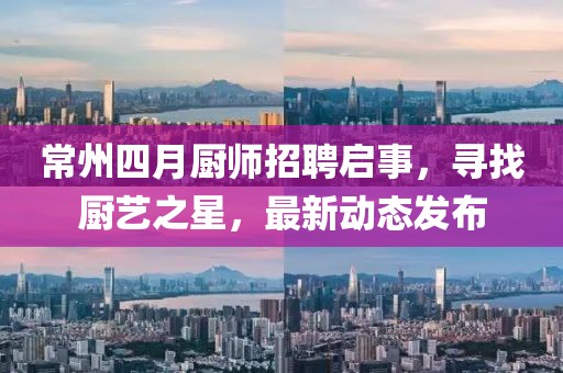 常州四月厨师招聘启事，寻找厨艺之星，最新动态发布