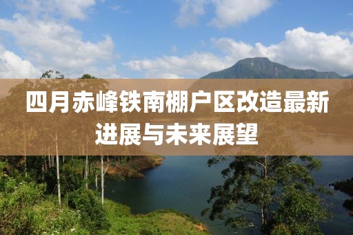 四月赤峰铁南棚户区改造最新进展与未来展望