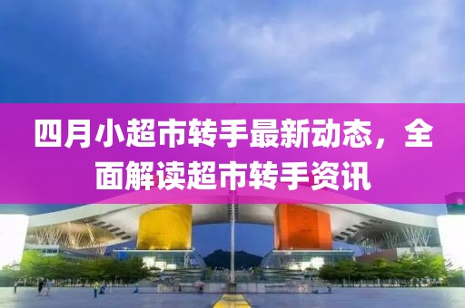 四月小超市转手最新动态，全面解读超市转手资讯