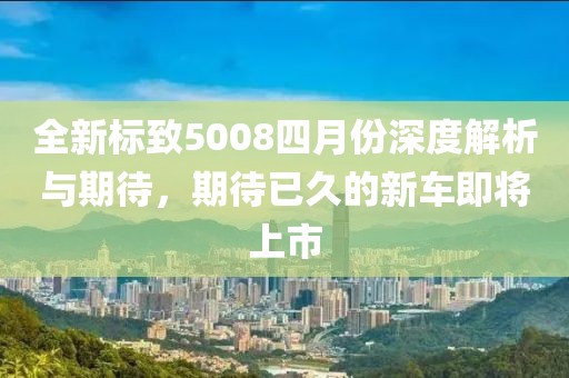 全新标致5008四月份深度解析与期待，期待已久的新车即将上市