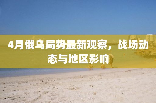4月俄乌局势最新观察，战场动态与地区影响