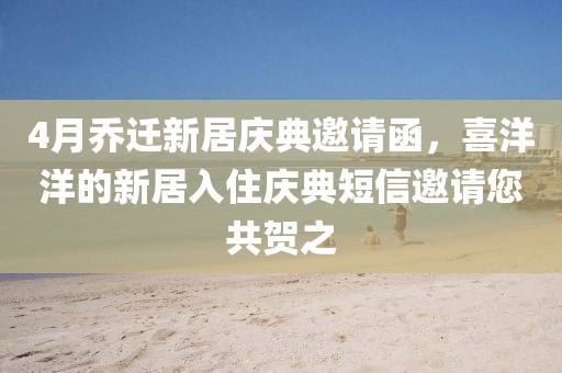 4月乔迁新居庆典邀请函，喜洋洋的新居入住庆典短信邀请您共贺之