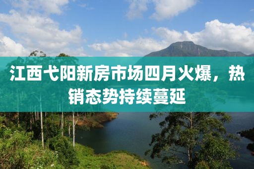 江西弋阳新房市场四月火爆，热销态势持续蔓延