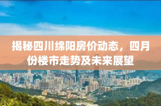 揭秘四川绵阳房价动态，四月份楼市走势及未来展望