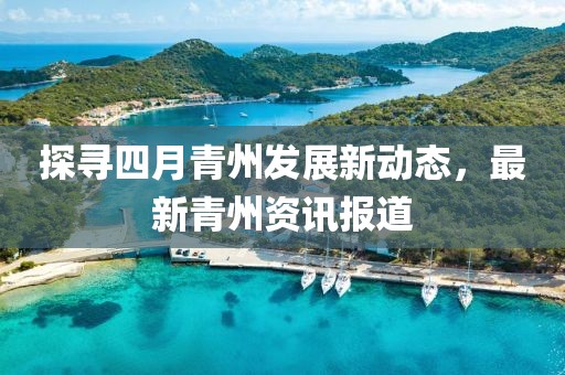 探寻四月青州发展新动态，最新青州资讯报道