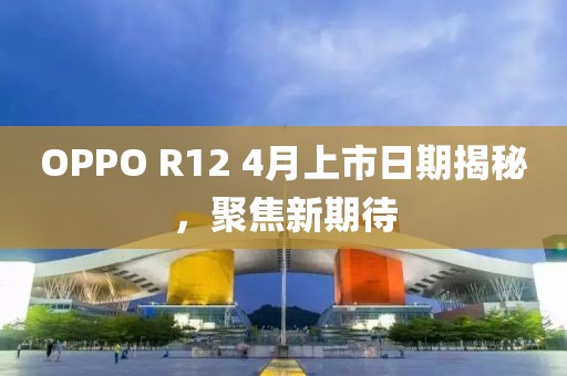 OPPO R12 4月上市日期揭秘，聚焦新期待