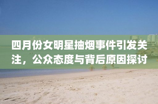 四月份女明星抽烟事件引发关注，公众态度与背后原因探讨