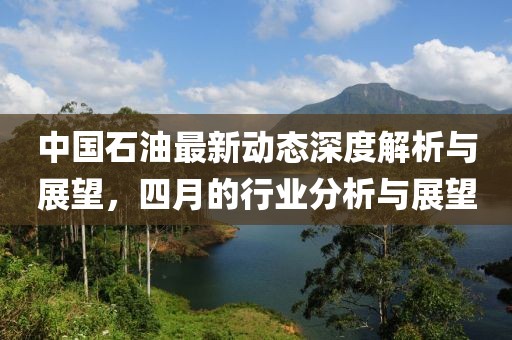 中国石油最新动态深度解析与展望，四月的行业分析与展望