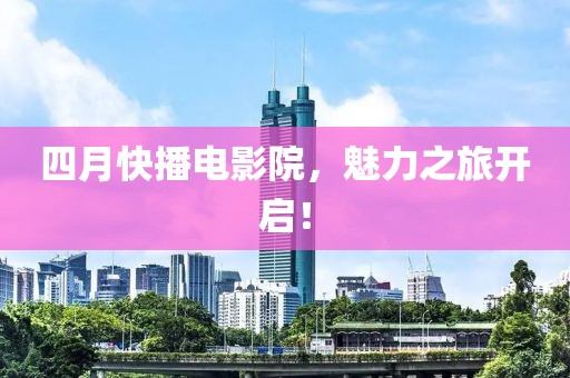 四月快播电影院，魅力之旅开启！