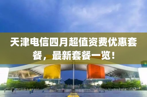 天津电信四月超值资费优惠套餐，最新套餐一览！
