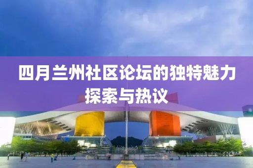 四月兰州社区论坛的独特魅力探索与热议