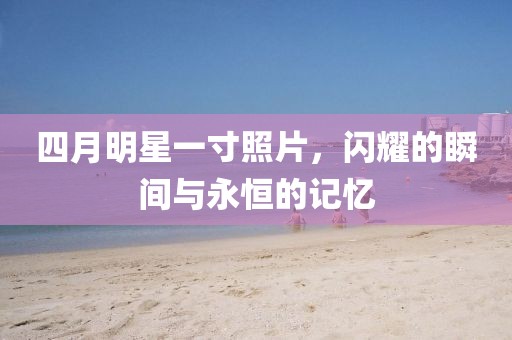 四月明星一寸照片，闪耀的瞬间与永恒的记忆