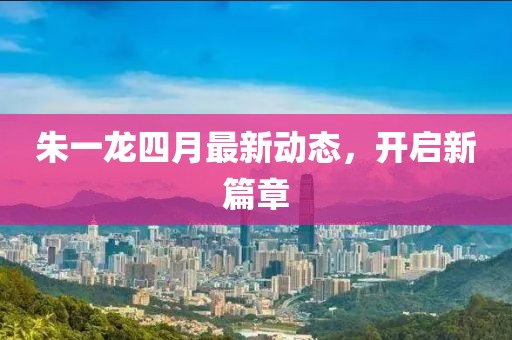 朱一龙四月最新动态，开启新篇章