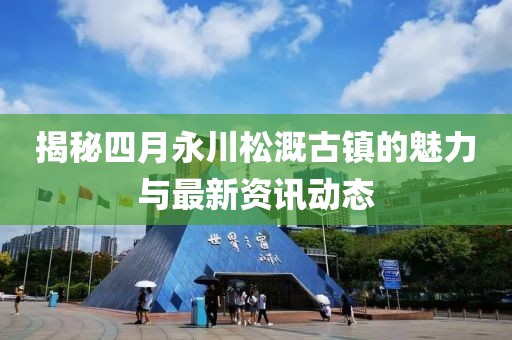 揭秘四月永川松溉古镇的魅力与最新资讯动态