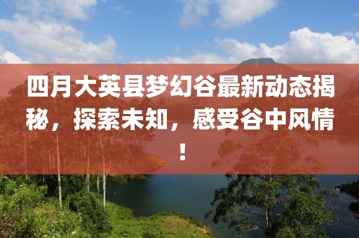 四月大英县梦幻谷最新动态揭秘，探索未知，感受谷中风情！