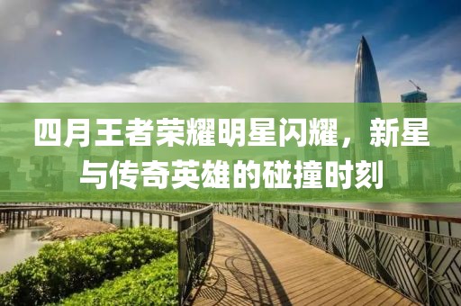 四月王者荣耀明星闪耀，新星与传奇英雄的碰撞时刻