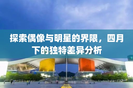 探索偶像与明星的界限，四月下的独特差异分析