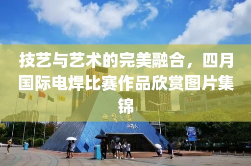 技艺与艺术的完美融合，四月国际电焊比赛作品欣赏图片集锦