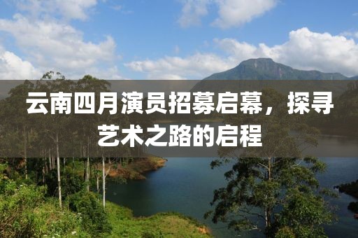 云南四月演员招募启幕，探寻艺术之路的启程