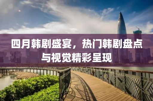 四月韩剧盛宴，热门韩剧盘点与视觉精彩呈现